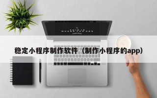 新沂稳定小程序制作软件（制作小程序的app）