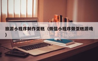 新沂旅游小程序制作蛋糕（微信小程序做蛋糕游戏）